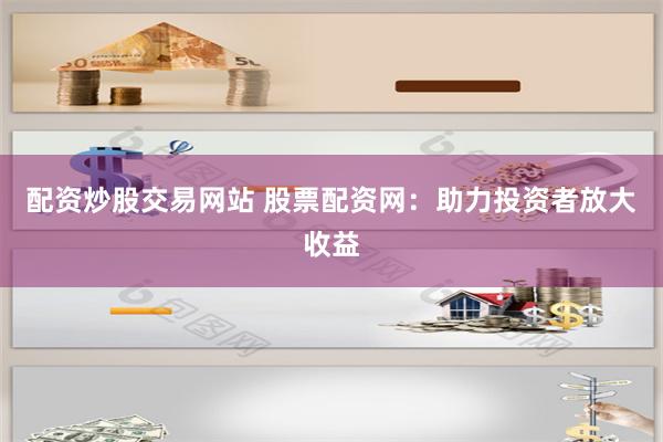 配资炒股交易网站 股票配资网：助力投资者放大收益