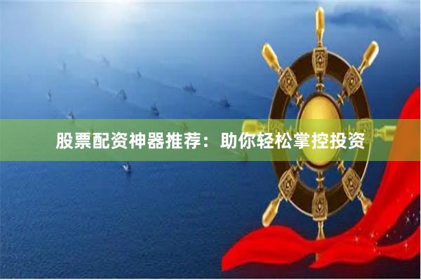 股票配资神器推荐：助你轻松掌控投资