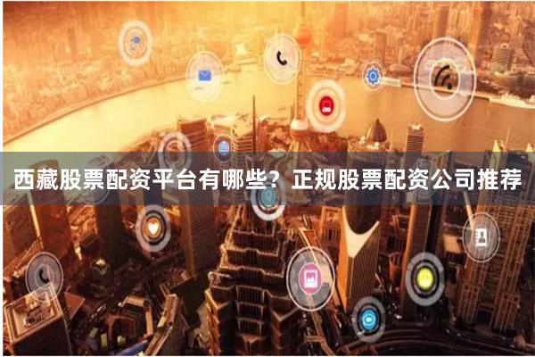 西藏股票配资平台有哪些？正规股票配资公司推荐